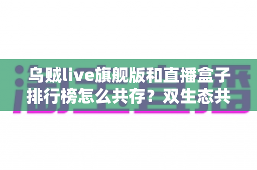 乌贼live旗舰版和直播盒子排行榜怎么共存?双生态共融的全面解析 乌贼live旗舰版和直播盒子排行榜怎么共存?双生态共融的全面解析