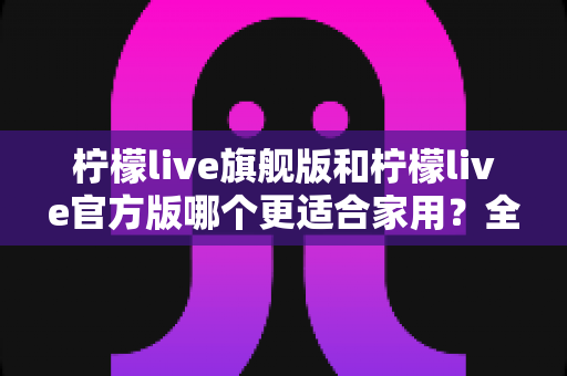 柠檬live旗舰版和柠檬live官方版哪个更适合家用?全面对比解析与实用选购指南 柠檬live旗舰版和柠檬live官方版哪个更适合家用?全面对比解析与实用选购指南