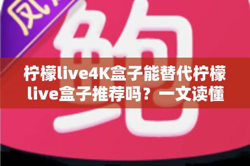柠檬live4K盒子能替代柠檬live盒子推荐吗？一文读懂新旧款选购与升级全攻略