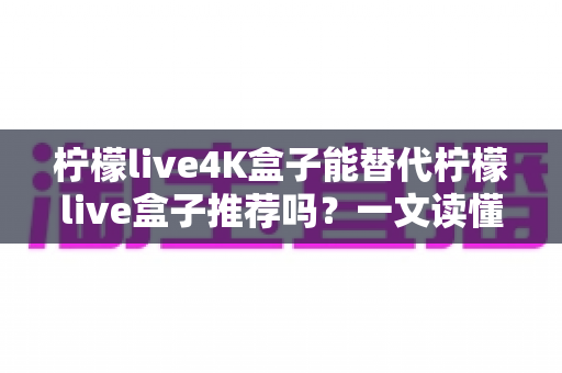 柠檬live4K盒子能替代柠檬live盒子推荐吗？一文读懂新旧款选购与升级全攻略