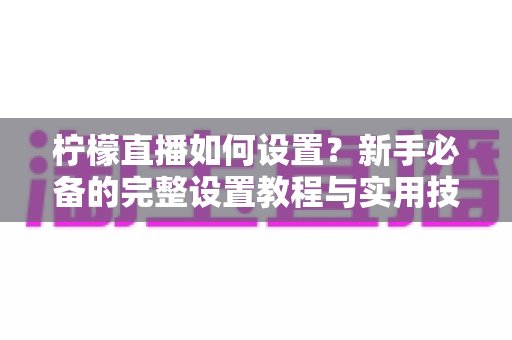 柠檬直播如何设置?新手必备的完整设置教程与实用技巧全解析 柠檬直播如何设置?新手必备的完整设置教程与实用技巧全解析