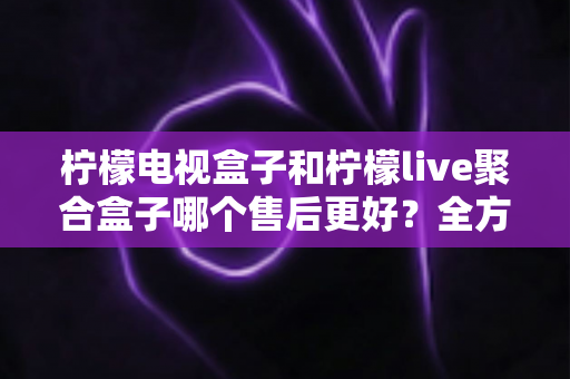 柠檬电视盒子和柠檬live聚合盒子哪个售后更好？全方位售后对比评测助你安心选购