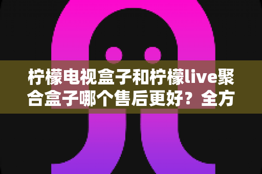 柠檬电视盒子和柠檬live聚合盒子哪个售后更好？全方位售后对比评测助你安心选购