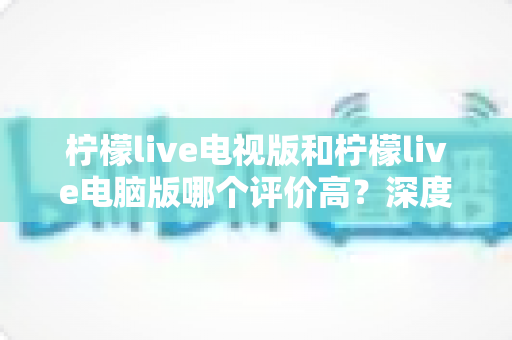 柠檬live电视版和柠檬live电脑版哪个评价高？深度口碑对比与选购全攻略