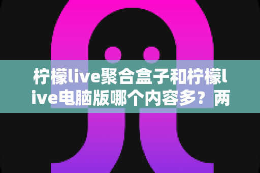 柠檬live聚合盒子和柠檬live电脑版哪个内容多?两大版本内容资源与使用体验全解析 柠檬live聚合盒子和柠檬live电脑版哪个内容多?两大版本内容资源与使用体验全解析