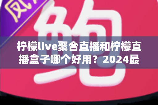 柠檬live聚合直播和柠檬直播盒子哪个好用？2024最新深度对比评测，帮你选出最适合的观影利器