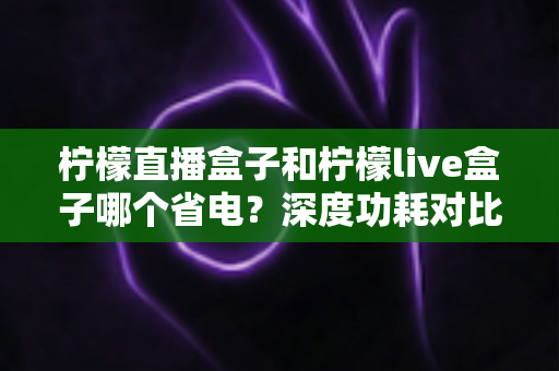 柠檬直播盒子和柠檬live盒子哪个省电？深度功耗对比与实用省电技巧全解析