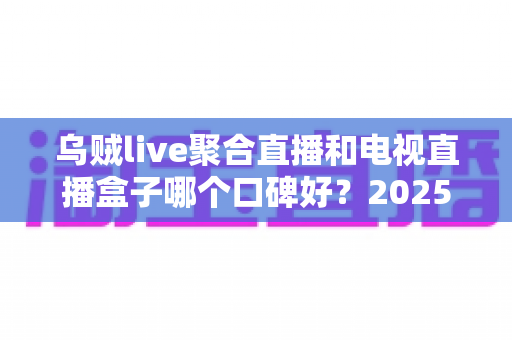 乌贼live聚合直播和电视直播盒子哪个口碑好？2025年最新全方位对比测评，帮你选对家庭直播方案