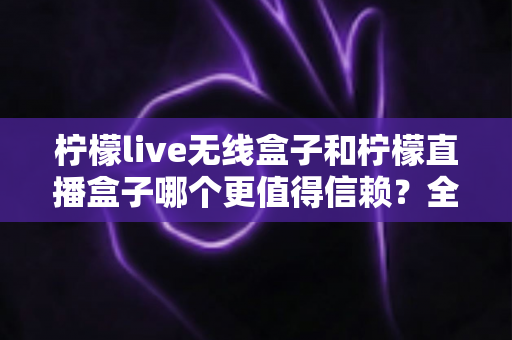 柠檬live无线盒子和柠檬直播盒子哪个更值得信赖?全面深度对比与选购指南 柠檬live无线盒子和柠檬直播盒子哪个更值得信赖?全面深度对比与选购指南
