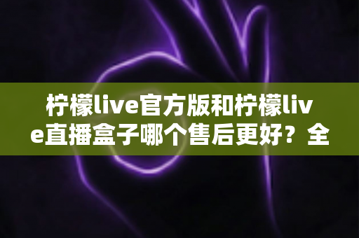 柠檬live官方版和柠檬live直播盒子哪个售后更好？全方位深度对比测评帮你避坑选对版本