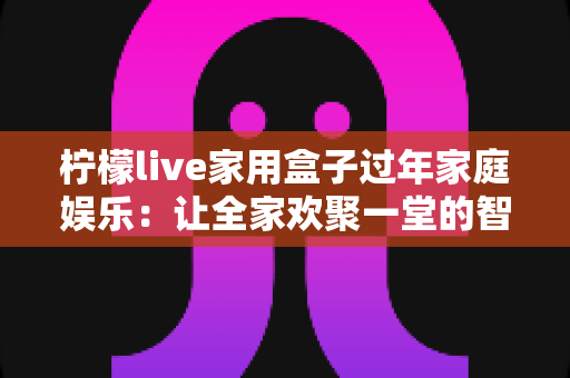 柠檬live家用盒子过年家庭娱乐:让全家欢聚一堂的智慧之选 柠檬live家用盒子过年家庭娱乐:让全家欢聚一堂的智慧之选