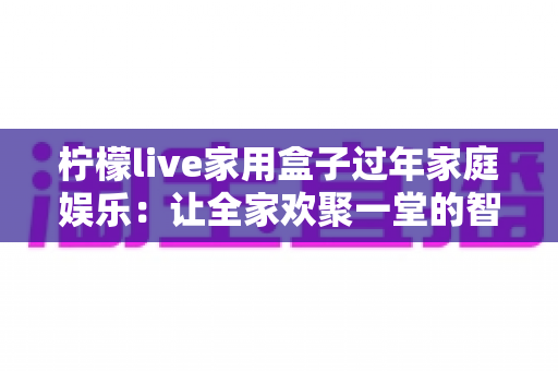 柠檬live家用盒子过年家庭娱乐:让全家欢聚一堂的智慧之选 柠檬live家用盒子过年家庭娱乐:让全家欢聚一堂的智慧之选
