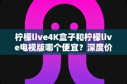 柠檬live4K盒子和柠檬live电视版哪个便宜?深度价格对比与高性价比选购指南 柠檬live4K盒子和柠檬live电视版哪个便宜?深度价格对比与高性价比选购指南
