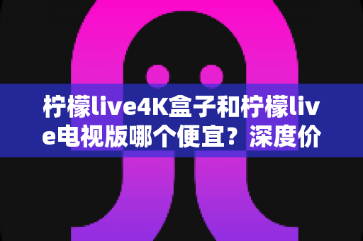 柠檬live4K盒子和柠檬live电视版哪个便宜?深度价格对比与高性价比选购指南 柠檬live4K盒子和柠檬live电视版哪个便宜?深度价格对比与高性价比选购指南