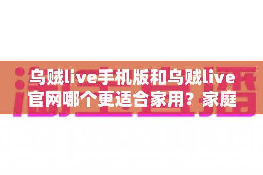 乌贼live手机版和乌贼live官网哪个更适合家用?家庭用户必读的深度对比与实用选择指南 乌贼live手机版和乌贼live官网哪个更适合家用?家庭用户必读的深度对比与实用选择指南