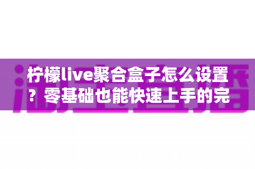 柠檬live聚合盒子怎么设置?零基础也能快速上手的完整配置教程与实用技巧分享 柠檬live聚合盒子怎么设置?零基础也能快速上手的完整配置教程与实用技巧分享
