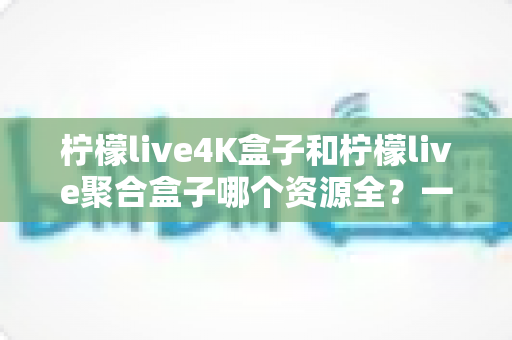 柠檬live4K盒子和柠檬live聚合盒子哪个资源全？一文看懂两者差异，选对盒子不花冤枉钱