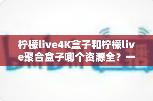 柠檬live4K盒子和柠檬live聚合盒子哪个资源全？一文看懂两者差异，选对盒子不花冤枉钱