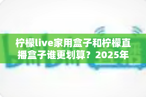 柠檬live家用盒子和柠檬直播盒子谁更划算？2025年最全对比选购指南，帮你避开花钱误区