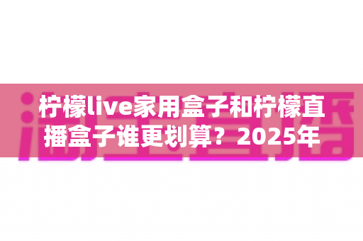 柠檬live家用盒子和柠檬直播盒子谁更划算？2025年最全对比选购指南，帮你避开花钱误区