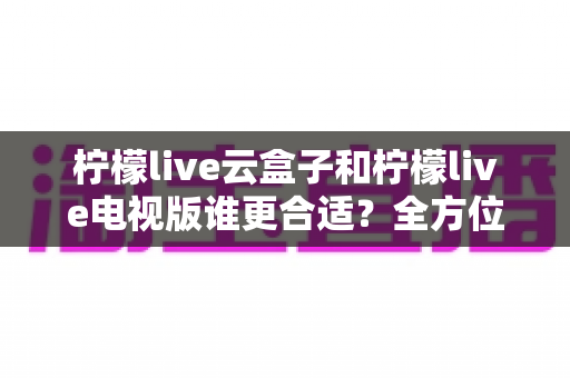 柠檬live云盒子和柠檬live电视版谁更合适？全方位深度对比助你找到最佳观影方案