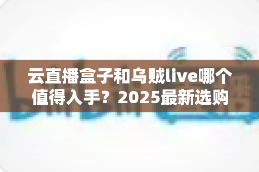 云直播盒子和乌贼live哪个值得入手?2025最新选购对比指南,看完不再纠结 云直播盒子和乌贼live哪个值得入手?2025最新选购对比指南,看完不再纠结