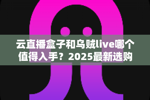 云直播盒子和乌贼live哪个值得入手?2025最新选购对比指南,看完不再纠结 云直播盒子和乌贼live哪个值得入手?2025最新选购对比指南,看完不再纠结
