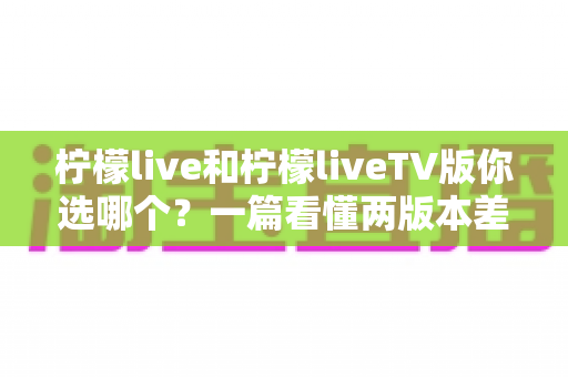 柠檬live和柠檬liveTV版你选哪个?一篇看懂两版本差异的全面选购指南 柠檬live和柠檬liveTV版你选哪个?一篇看懂两版本差异的全面选购指南
