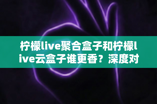 柠檬live聚合盒子和柠檬live云盒子谁更香?深度对比评测助你选对不踩坑 柠檬live聚合盒子和柠檬live云盒子谁更香?深度对比评测助你选对不踩坑