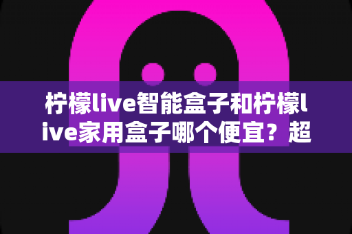 柠檬live智能盒子和柠檬live家用盒子哪个便宜?超全价格对比与省钱选购指南 柠檬live智能盒子和柠檬live家用盒子哪个便宜?超全价格对比与省钱选购指南