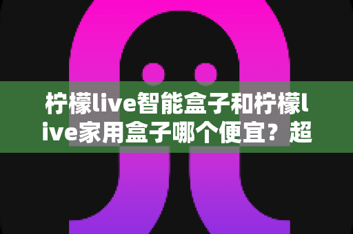 柠檬live智能盒子和柠檬live家用盒子哪个便宜?超全价格对比与省钱选购指南 柠檬live智能盒子和柠檬live家用盒子哪个便宜?超全价格对比与省钱选购指南