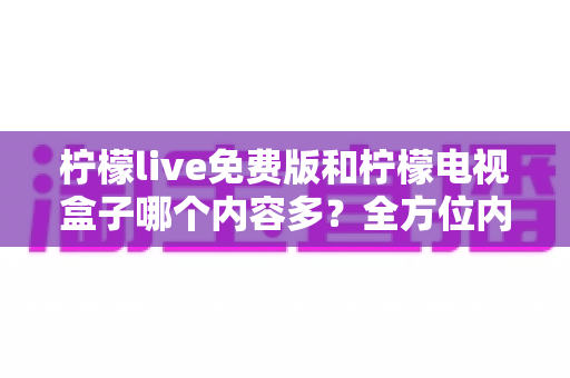 柠檬live免费版和柠檬电视盒子哪个内容多？全方位内容对比与选择指南