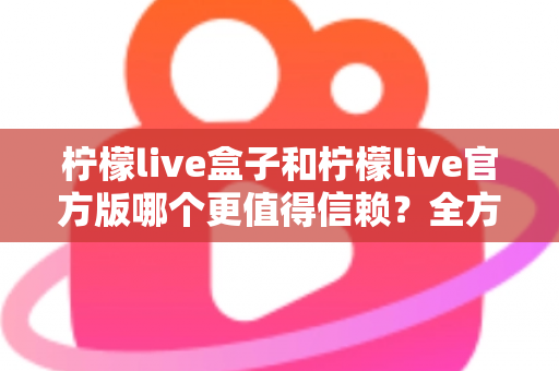 柠檬live盒子和柠檬live官方版哪个更值得信赖?全方位对比评测与安全选择指南 柠檬live盒子和柠檬live官方版哪个更值得信赖?全方位对比评测与安全选择指南