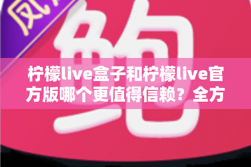 柠檬live盒子和柠檬live官方版哪个更值得信赖?全方位对比评测与安全选择指南 柠檬live盒子和柠檬live官方版哪个更值得信赖?全方位对比评测与安全选择指南