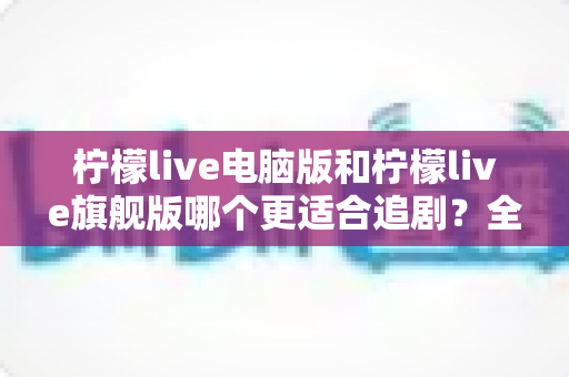 柠檬live电脑版和柠檬live旗舰版哪个更适合追剧?全方位深度对比,帮你选对追剧神器 柠檬live电脑版和柠檬live旗舰版哪个更适合追剧?全方位深度对比,帮你选对追剧神器