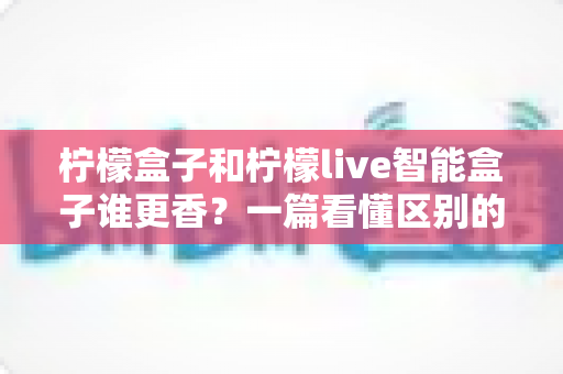 柠檬盒子和柠檬live智能盒子谁更香？一篇看懂区别的最全对比评测与选购指南