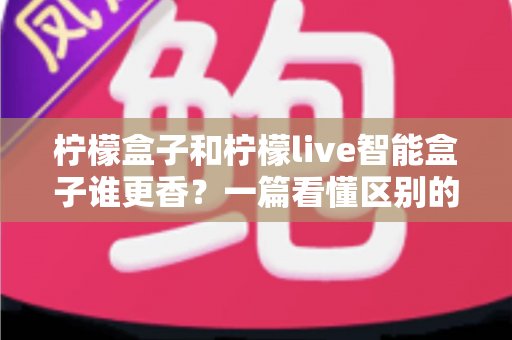 柠檬盒子和柠檬live智能盒子谁更香？一篇看懂区别的最全对比评测与选购指南