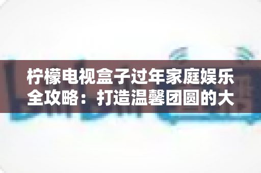 柠檬电视盒子过年家庭娱乐全攻略：打造温馨团圆的大屏欢乐体验