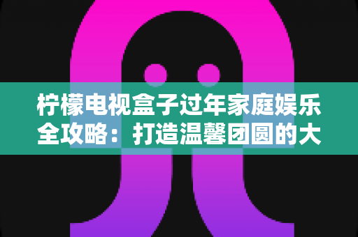 柠檬电视盒子过年家庭娱乐全攻略：打造温馨团圆的大屏欢乐体验