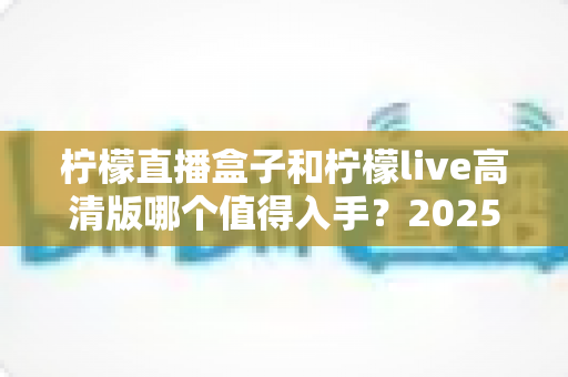 柠檬直播盒子和柠檬live高清版哪个值得入手?2025最新全面对比评测与选购避坑指南 柠檬直播盒子和柠檬live高清版哪个值得入手?2025最新全面对比评测与选购避坑指南