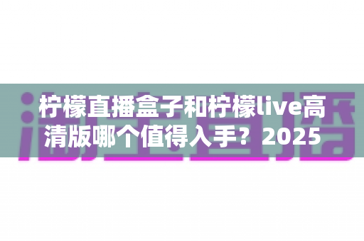 柠檬直播盒子和柠檬live高清版哪个值得入手？2025最新全面对比评测与选购避坑指南