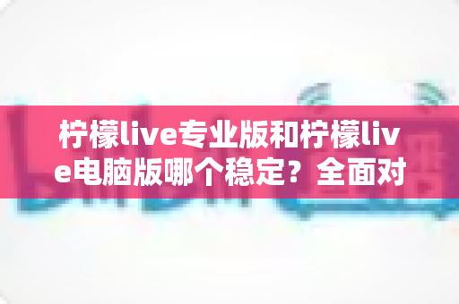 柠檬live专业版和柠檬live电脑版哪个稳定？全面对比评测帮你选对版本