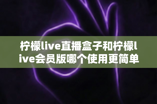 柠檬live直播盒子和柠檬live会员版哪个使用更简单？新手必看的易用性深度对比指南
