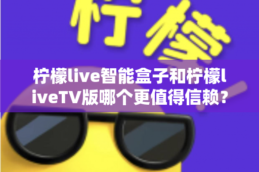柠檬live智能盒子和柠檬liveTV版哪个更值得信赖？全方位对比评测帮你做出明智选择