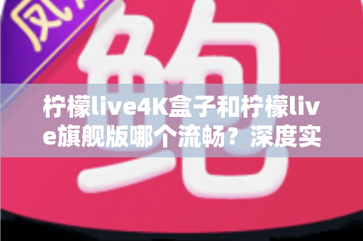 柠檬live4K盒子和柠檬live旗舰版哪个流畅？深度实测对比，帮你选对不选贵