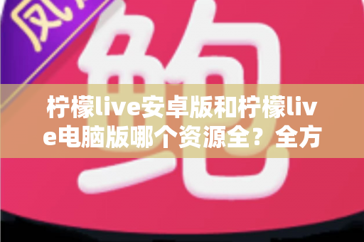 柠檬live安卓版和柠檬live电脑版哪个资源全?全方位对比解析帮你做出最佳选择 柠檬live安卓版和柠檬live电脑版哪个资源全?全方位对比解析帮你做出最佳选择