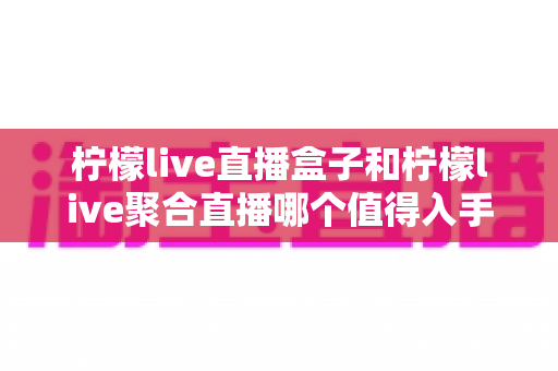 柠檬live直播盒子和柠檬live聚合直播哪个值得入手?深度对比评测帮你选对不踩坑 柠檬live直播盒子和柠檬live聚合直播哪个值得入手?深度对比评测帮你选对不踩坑