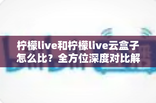 柠檬live和柠檬live云盒子怎么比?全方位深度对比解析与选购指南 柠檬live和柠檬live云盒子怎么比?全方位深度对比解析与选购指南