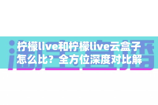 柠檬live和柠檬live云盒子怎么比？全方位深度对比解析与选购指南