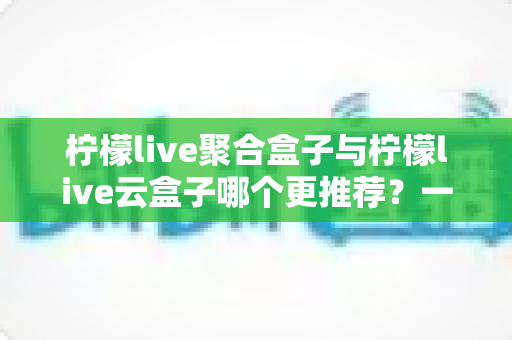 柠檬live聚合盒子与柠檬live云盒子哪个更推荐?一篇看懂两者差异的深度选购指南 柠檬live聚合盒子与柠檬live云盒子哪个更推荐?一篇看懂两者差异的深度选购指南